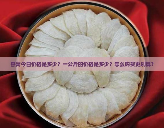 燕窝今日价格是多少？一公斤的价格是多少？怎么购买更划算？