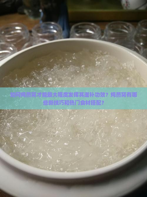 如何炖燕窝才能最大程度发挥其滋补功效？炖燕窝有哪些新技巧和热门食材搭配？