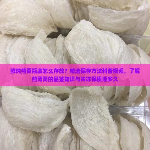 鲜炖燕窝瓶装怎么存放？精选保存方法科普视频，了解燕窝窝的品鉴知识与冷冻保质期多久