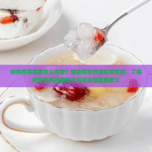 鲜炖燕窝瓶装怎么存放？精选保存方法科普视频，了解燕窝窝的品鉴知识与冷冻保质期多久