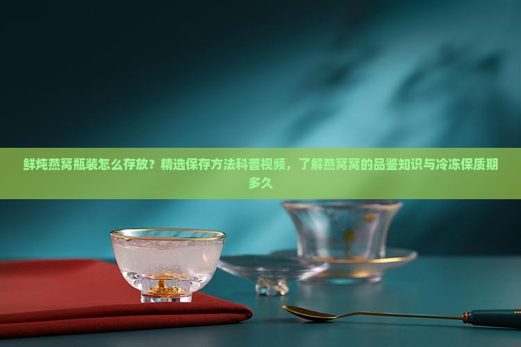 鲜炖燕窝瓶装怎么存放？精选保存方法科普视频，了解燕窝窝的品鉴知识与冷冻保质期多久