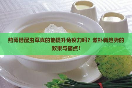 燕窝搭配虫草真的能提升免疫力吗？滋补新趋势的效果与痛点！