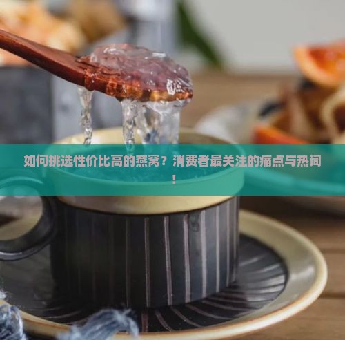 如何挑选性价比高的燕窝？消费者最关注的痛点与热词！