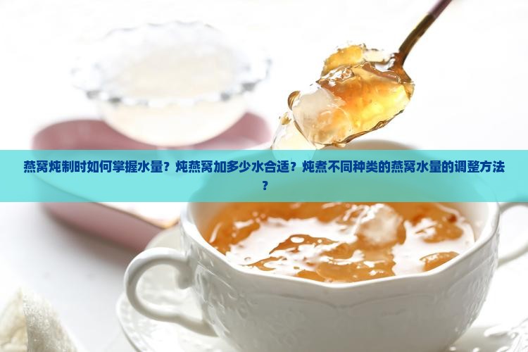 燕窝炖制时如何掌握水量？炖燕窝加多少水合适？炖煮不同种类的燕窝水量的调整方法？