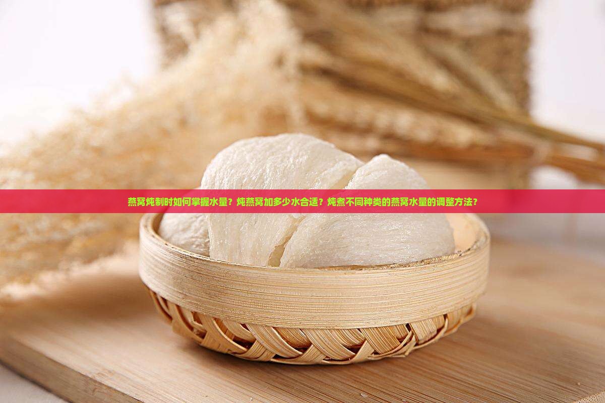 燕窝炖制时如何掌握水量？炖燕窝加多少水合适？炖煮不同种类的燕窝水量的调整方法？