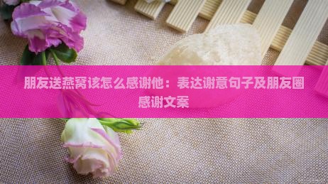 朋友送燕窝该怎么感谢他：表达谢意句子及朋友圈感谢文案
