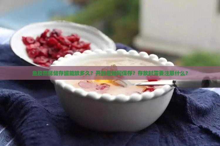 鱼胶燕窝储存罐能放多久？开封后如何保存？存放时需要注意什么？