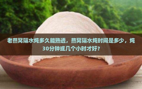 老燕窝隔水炖多久能熟透，燕窝隔水炖时间是多少，炖30分钟或几个小时才好？