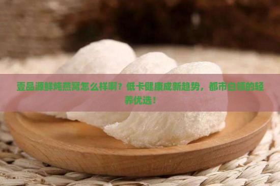 壹品源鲜炖燕窝怎么样啊？低卡健康成新趋势，都市白领的轻养优选！