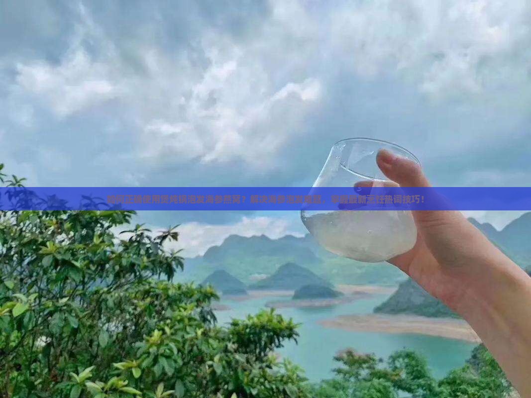 如何正确使用煲炖锅泡发海参燕窝?解决海参泡发难题,掌握最新烹饪热词技巧! 如何正确使用煲炖锅泡发海参燕窝?解决海参泡发难题,掌握最新烹饪热词技巧!