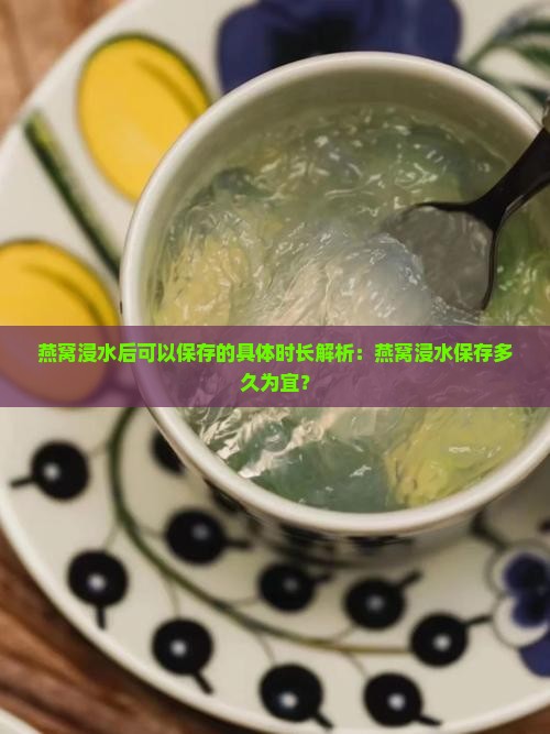 燕窝浸水后可以保存的具体时长解析:燕窝浸水保存多久为宜? 燕窝浸水后可以保存的具体时长解析:燕窝浸水保存多久为宜?