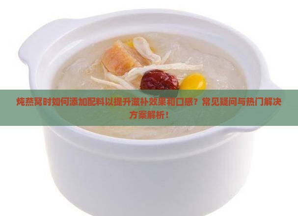 炖燕窝时如何添加配料以提升滋补效果和口感？常见疑问与热门解决方案解析！