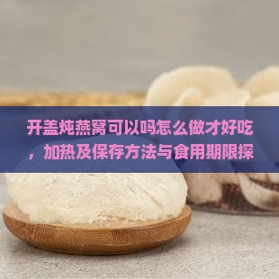 开盖炖燕窝可以吗怎么做才好吃，加热及保存方法与食用期限探讨
