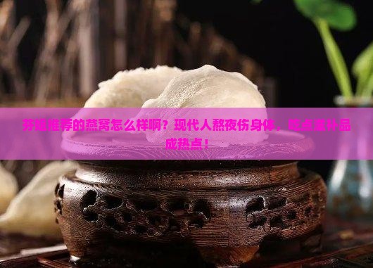 芬姐推荐的燕窝怎么样啊？现代人熬夜伤身体，吃点滋补品成热点！