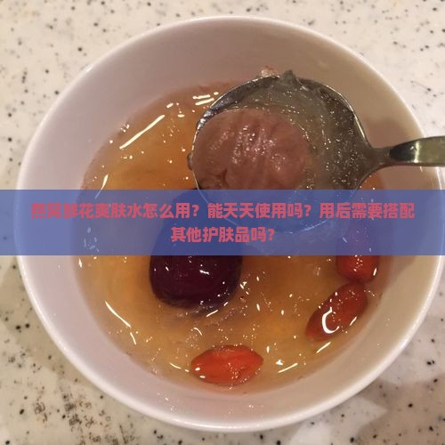 燕窝鲜花爽肤水怎么用？能天天使用吗？用后需要搭配其他护肤品吗？