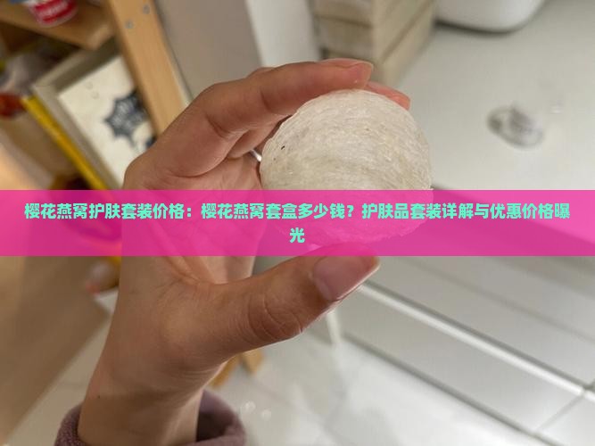 樱花燕窝护肤套装价格：樱花燕窝套盒多少钱？护肤品套装详解与优惠价格曝光