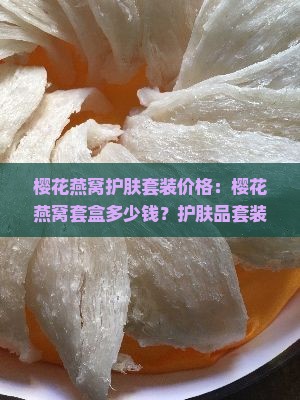 樱花燕窝护肤套装价格：樱花燕窝套盒多少钱？护肤品套装详解与优惠价格曝光