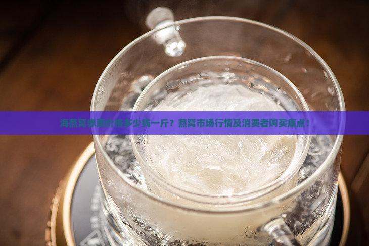 海燕窝赤菜价格多少钱一斤？燕窝市场行情及消费者购买痛点！