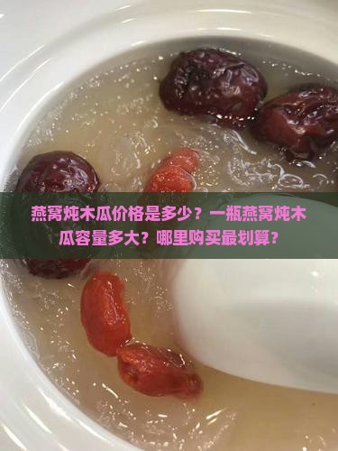燕窝炖木瓜价格是多少？一瓶燕窝炖木瓜容量多大？哪里购买最划算？