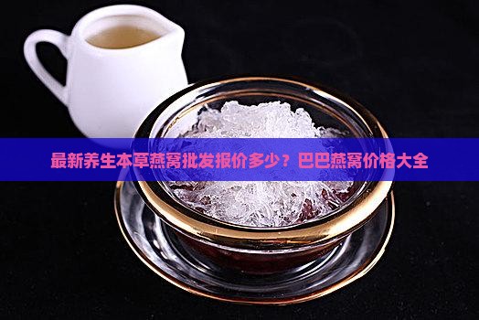 最新养生本草燕窝批发报价多少？巴巴燕窝价格大全