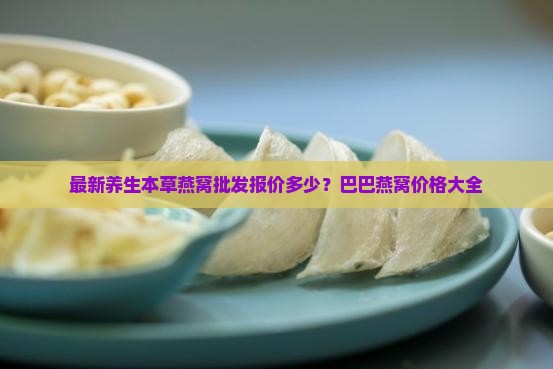 最新养生本草燕窝批发报价多少？巴巴燕窝价格大全