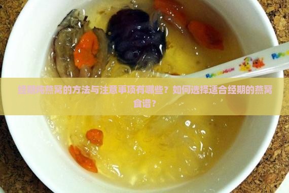 经期炖燕窝的方法与注意事项有哪些？如何选择适合经期的燕窝食谱？
