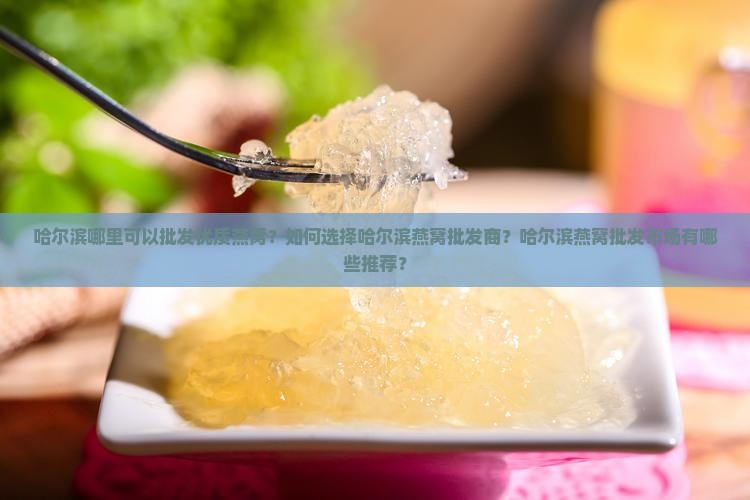 哈尔滨哪里可以批发优质燕窝？如何选择哈尔滨燕窝批发商？哈尔滨燕窝批发市场有哪些推荐？