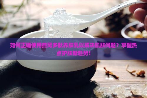 如何正确使用燕窝多肽养肤乳以解决肌肤问题？掌握热点护肤新趋势！