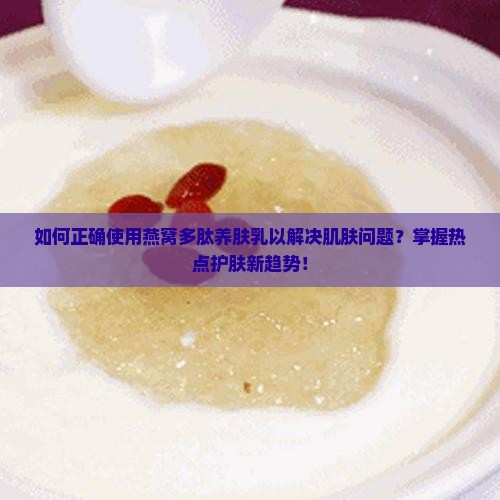 如何正确使用燕窝多肽养肤乳以解决肌肤问题？掌握热点护肤新趋势！