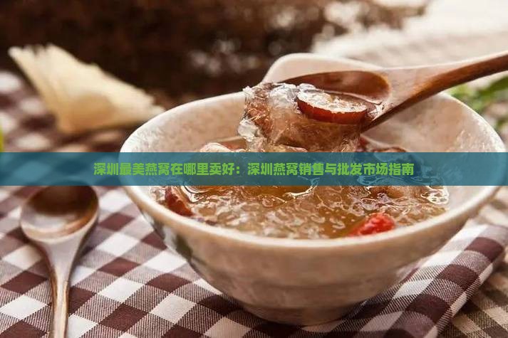 深圳最美燕窝在哪里卖好：深圳燕窝销售与批发市场指南
