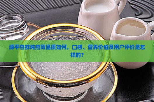 源平燕鲜炖燕窝品质如何，口感、营养价值及用户评价是怎样的？