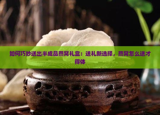 如何巧妙送出半成品燕窝礼盒：送礼新选择，燕窝怎么送才得体