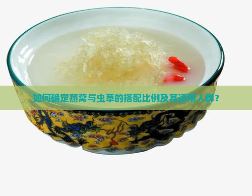 如何确定燕窝与虫草的搭配比例及其适用人群？