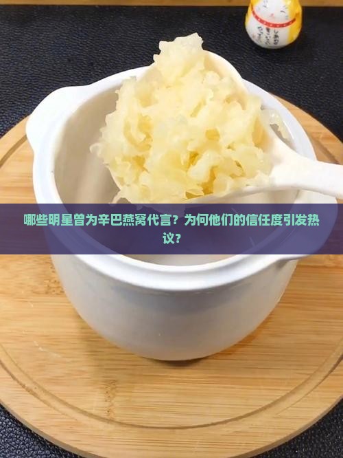哪些明星曾为辛巴燕窝代言？为何他们的信任度引发热议？