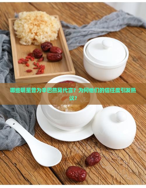 哪些明星曾为辛巴燕窝代言？为何他们的信任度引发热议？