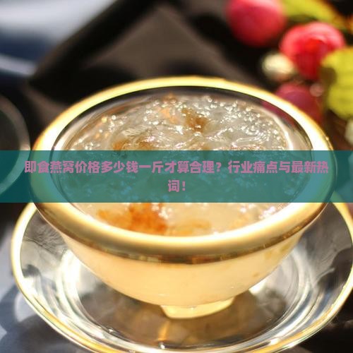即食燕窝价格多少钱一斤才算合理？行业痛点与最新热词！