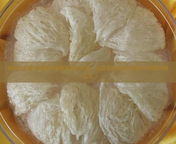 最新力兴即食冰糖燕窝批发报价大全：礼盒燕窝冰糖价格多少阿里行情汇总