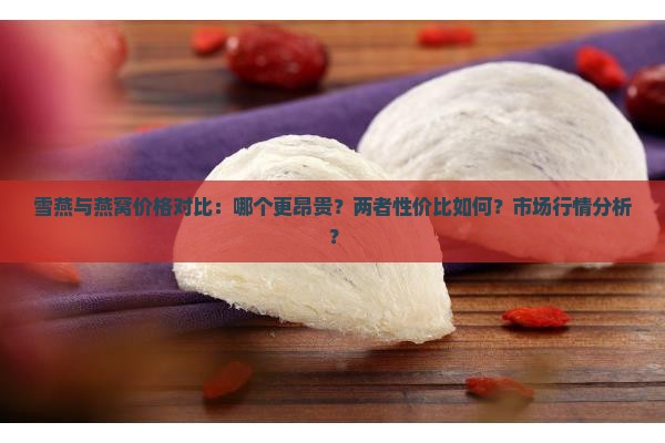 雪燕与燕窝价格对比：哪个更昂贵？两者性价比如何？市场行情分析？