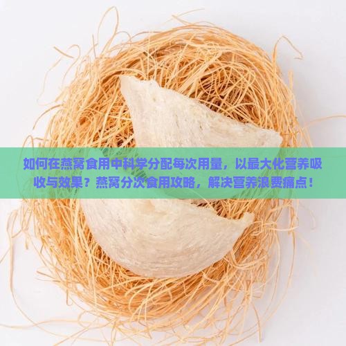 如何在燕窝食用中科学分配每次用量，以最大化营养吸收与效果？燕窝分次食用攻略，解决营养浪费痛点！