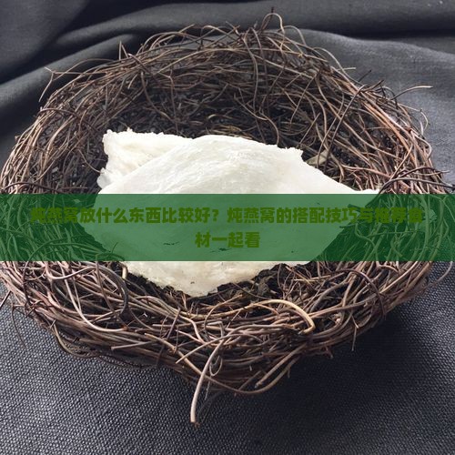 炖燕窝放什么东西比较好？炖燕窝的搭配技巧与推荐食材一起看