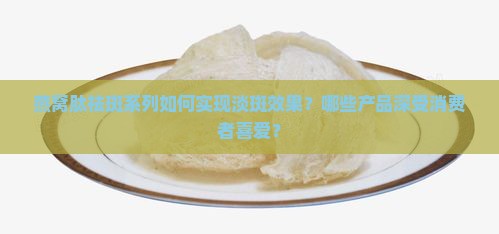燕窝肽祛斑系列如何实现淡斑效果？哪些产品深受消费者喜爱？