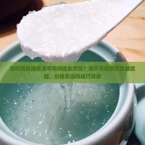 如何高效地在清平市场批发燕窝？清平市场燕窝批发流程、价格及选购技巧详解