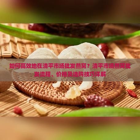 如何高效地在清平市场批发燕窝？清平市场燕窝批发流程、价格及选购技巧详解