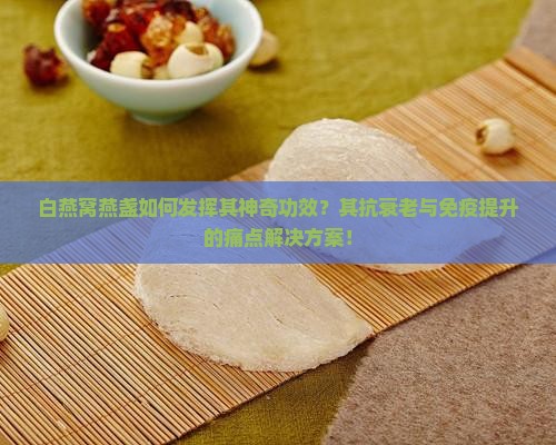 白燕窝燕盏如何发挥其神奇功效？其抗衰老与免疫提升的痛点解决方案！