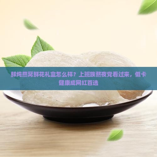 鲜炖燕窝鲜花礼盒怎么样？上班族熬夜党看过来，低卡健康成网红首选