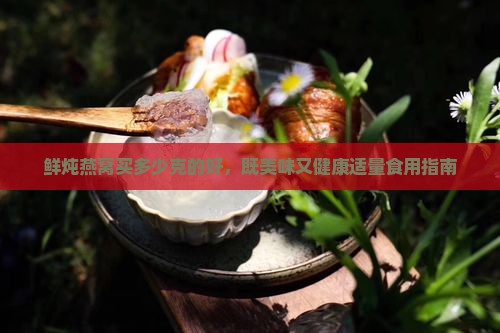 鲜炖燕窝买多少克的好，既美味又健康适量食用指南