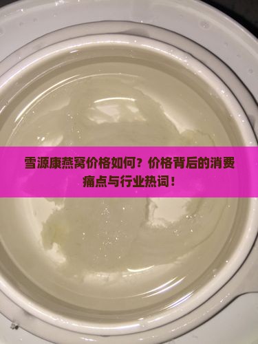雪源康燕窝价格如何？价格背后的消费痛点与行业热词！