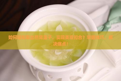 如何轻松取出燕窝盖子，实现美观扣合？掌握技巧，解决痛点！