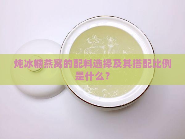 炖冰糖燕窝的配料选择及其搭配比例是什么？