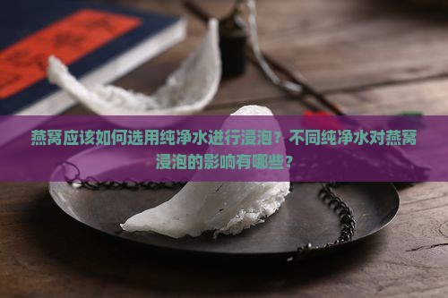 燕窝应该如何选用纯净水进行浸泡？不同纯净水对燕窝浸泡的影响有哪些？
